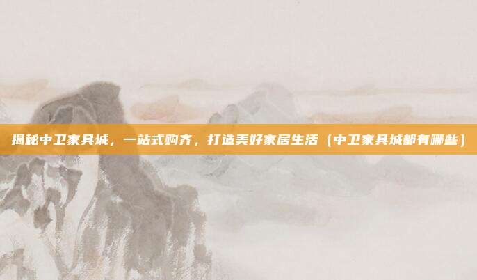 揭秘中卫家具城,一站式购齐,打造美好家居生活(中卫家具城都有哪些)