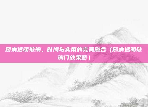 厨房透明玻璃,时尚与实用的完美融合(厨房透明玻璃门效果图)