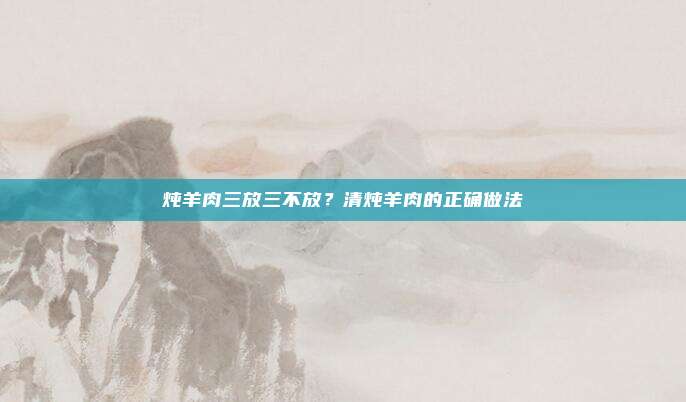 炖羊肉三放三不放？清炖羊肉的正确做法
