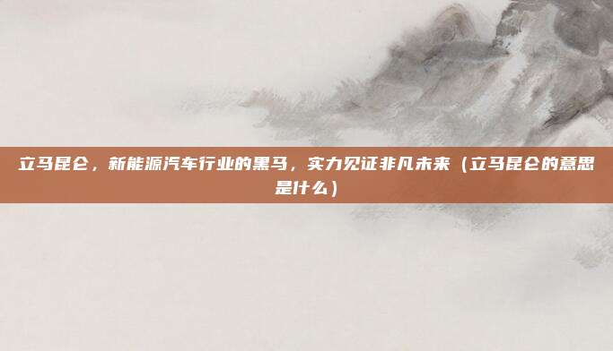 立马昆仑，新能源汽车行业的黑马，实力见证非凡未来（立马昆仑的意思是什么）
