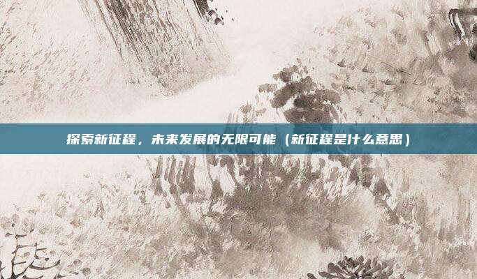 探索新征程，未来发展的无限可能（新征程是什么意思）