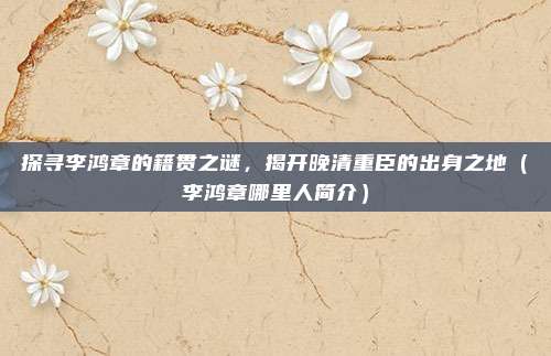 探寻李鸿章的籍贯之谜，揭开晚清重臣的出身之地（李鸿章哪里人简介）