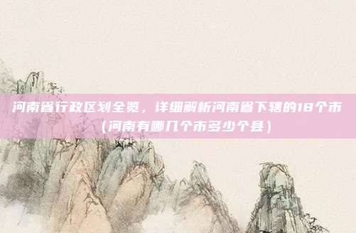 河南省行政区划全览，详细解析河南省下辖的18个市（河南有哪几个市多少个县）