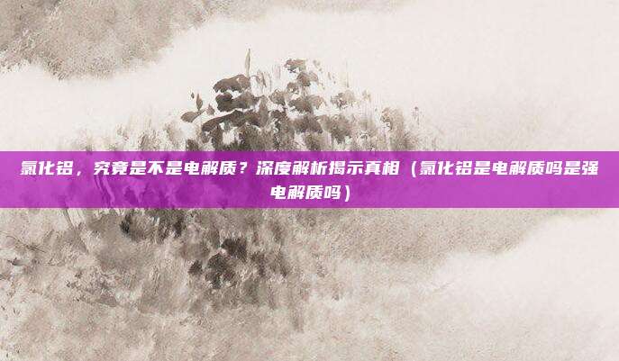 氯化铝,究竟是不是电解质?深度解析揭示真相(氯化铝是电解质吗是强电解质吗)