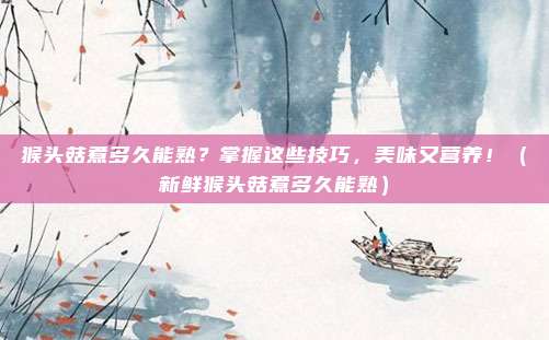 猴头菇煮多久能熟？掌握这些技巧，美味又营养！（新鲜猴头菇煮多久能熟）