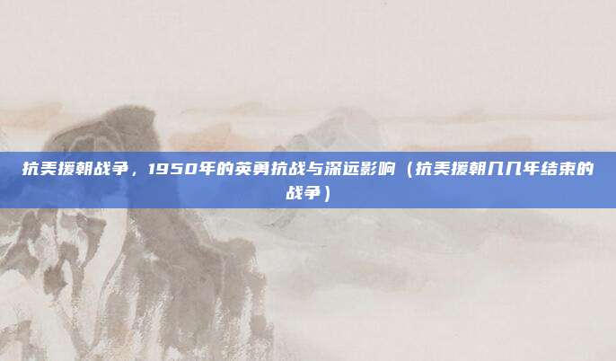 抗美援朝战争,1950年的英勇抗战与深远影响(抗美援朝几几年结束的战争)