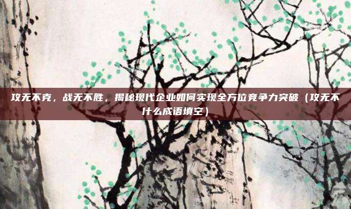 攻无不克,战无不胜,揭秘现代企业如何实现全方位竞争力突破(攻无不什么成语填空)
