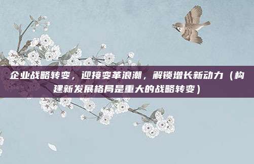 企业战略转变，迎接变革浪潮，解锁增长新动力（构建新发展格局是重大的战略转变）