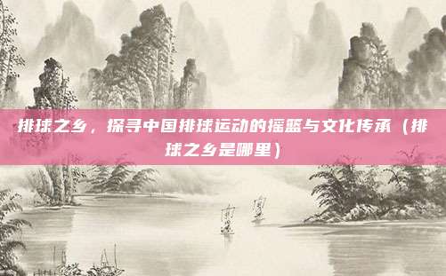 排球之乡，探寻中国排球运动的摇篮与文化传承（排球之乡是哪里）
