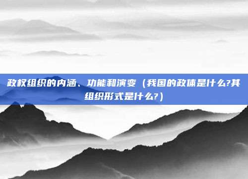 政权组织的内涵、功能和演变（我国的政体是什么?其组织形式是什么?）