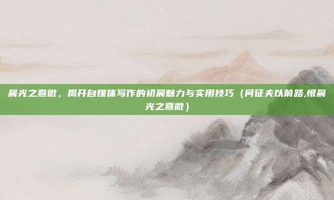 晨光之熹微，揭开自媒体写作的初晨魅力与实用技巧（问征夫以前路,恨晨光之熹微）