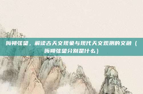 晦朔弦望，解读古天文现象与现代天文观测的交融（晦朔弦望分别是什么）
