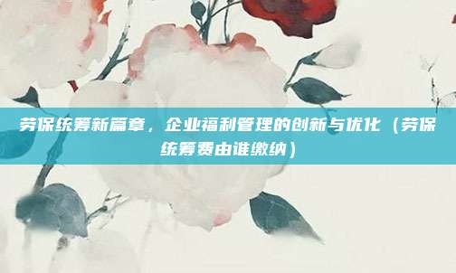 劳保统筹新篇章，企业福利管理的创新与优化（劳保统筹费由谁缴纳）
