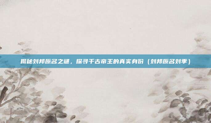 揭秘刘邦原名之谜，探寻千古帝王的真实身份（刘邦原名刘季）