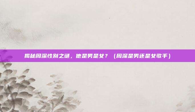 揭秘周深性别之谜,他是男是女?(周深是男还是女歌手)