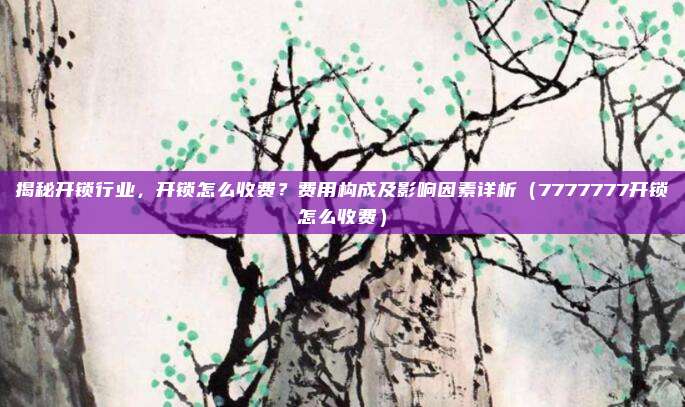 揭秘开锁行业，开锁怎么收费？费用构成及影响因素详析（7777777开锁怎么收费）