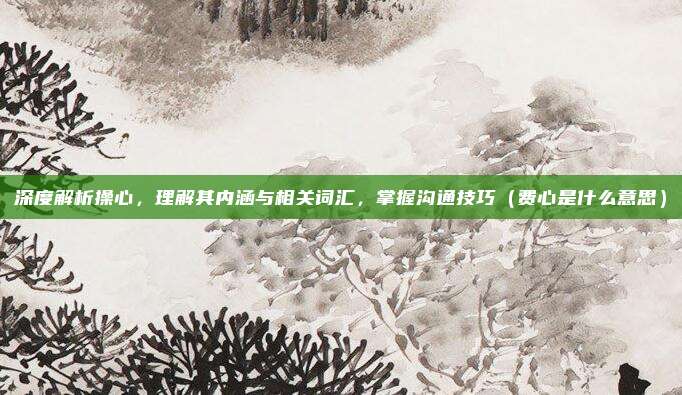 深度解析操心,理解其内涵与相关词汇,掌握沟通技巧(费心是什么意思)