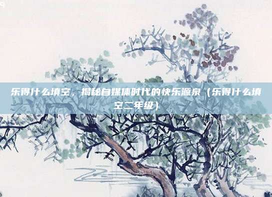 乐得什么填空,揭秘自媒体时代的快乐源泉(乐得什么填空二年级)