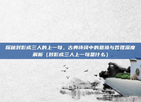 探秘对影成三人的上一句，古典诗词中的意境与哲理深度解析（对影成三人上一句是什么）