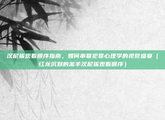 汉尼拔观看顺序指南，如何串联犯罪心理学的视觉盛宴（红龙沉默的羔羊汉尼拔观看顺序）