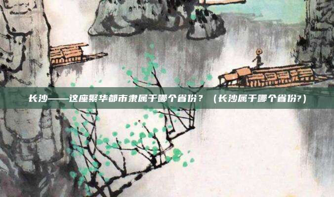 长沙——这座繁华都市隶属于哪个省份？（长沙属于哪个省份?）