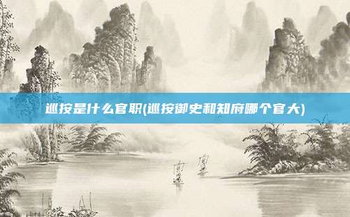 巡按是什么官职(巡按御史和知府哪个官大)