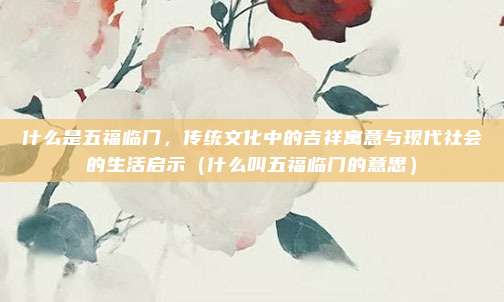 什么是五福临门,传统文化中的吉祥寓意与现代社会的生活启示(什么叫五福临门的意思)
