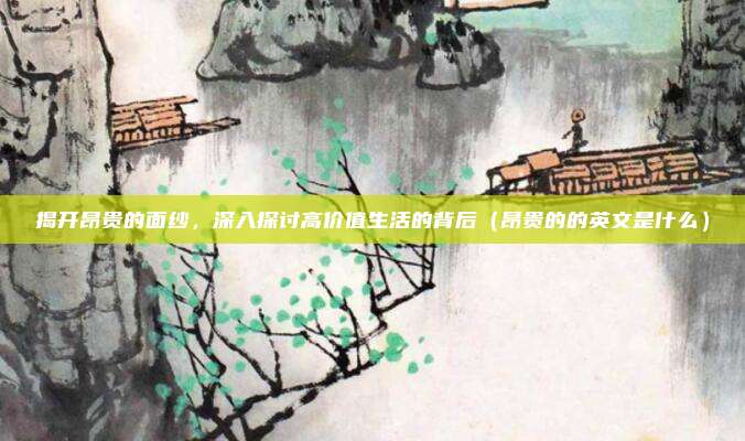 揭开昂贵的面纱,深入探讨高价值生活的背后(昂贵的的英文是什么)