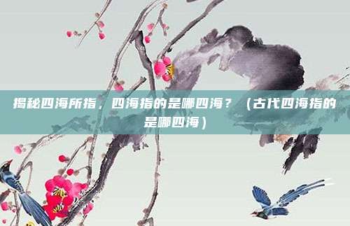 揭秘四海所指,四海指的是哪四海?(古代四海指的是哪四海)