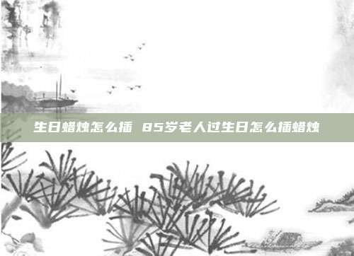 生日蜡烛怎么插 85岁老人过生日怎么插蜡烛