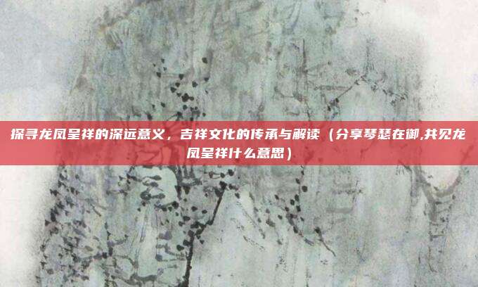 探寻龙凤呈祥的深远意义，吉祥文化的传承与解读（分享琴瑟在御,共见龙凤呈祥什么意思）