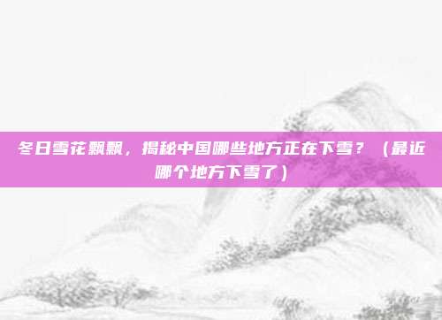 冬日雪花飘飘，揭秘中国哪些地方正在下雪？（最近哪个地方下雪了）