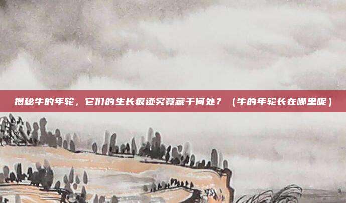 揭秘牛的年轮，它们的生长痕迹究竟藏于何处？（牛的年轮长在哪里呢）