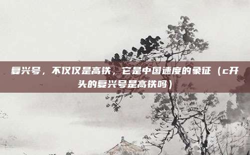 复兴号，不仅仅是高铁，它是中国速度的象征（c开头的复兴号是高铁吗）