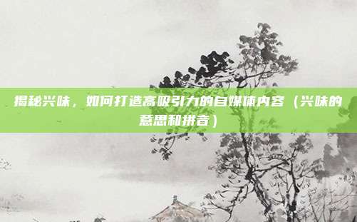揭秘兴味,如何打造高吸引力的自媒体内容(兴味的意思和拼音)