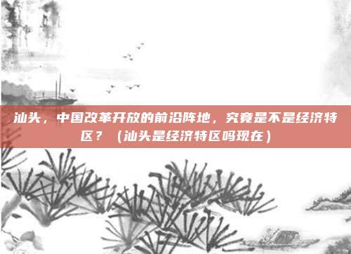 汕头,中国改革开放的前沿阵地,究竟是不是经济特区?(汕头是经济特区吗现在)