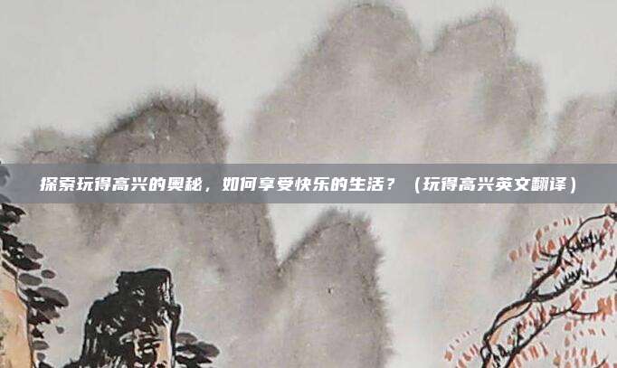探索玩得高兴的奥秘,如何享受快乐的生活?(玩得高兴英文翻译)