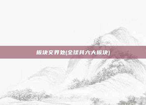 板块交界处(全球共六大板块)