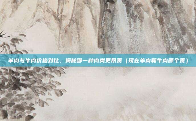 羊肉与牛肉价格对比,揭秘哪一种肉类更昂贵(现在羊肉和牛肉哪个贵)