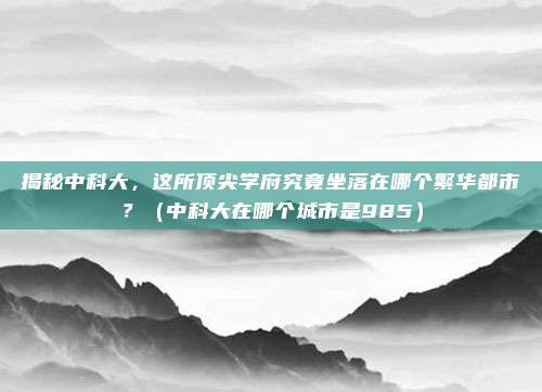 揭秘中科大,这所顶尖学府究竟坐落在哪个繁华都市?(中科大在哪个城市是985)