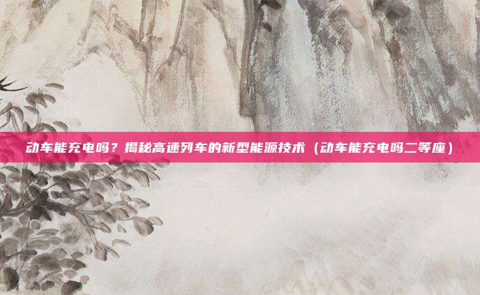 动车能充电吗？揭秘高速列车的新型能源技术（动车能充电吗二等座）