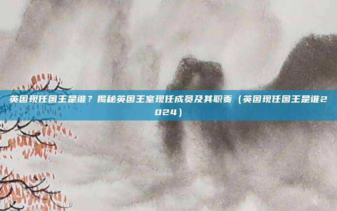 英国现任国王是谁？揭秘英国王室现任成员及其职责（英国现任国王是谁2024）