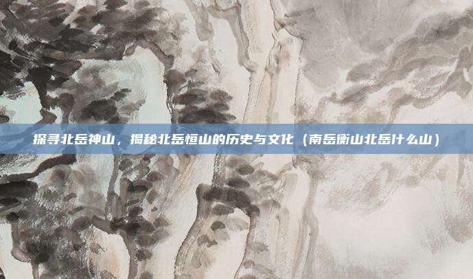 探寻北岳神山，揭秘北岳恒山的历史与文化（南岳衡山北岳什么山）
