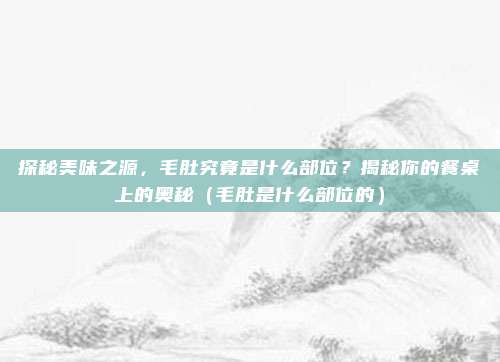 探秘美味之源，毛肚究竟是什么部位？揭秘你的餐桌上的奥秘（毛肚是什么部位的）