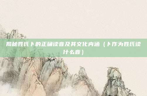 揭秘姓氏卜的正确读音及其文化内涵(卜作为姓氏读什么音)