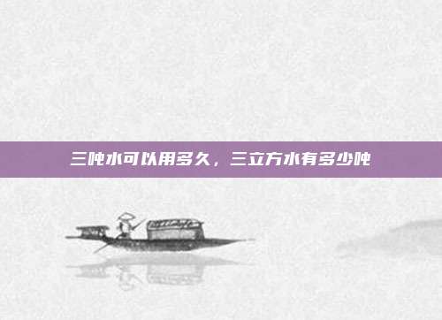 三吨水可以用多久，三立方水有多少吨