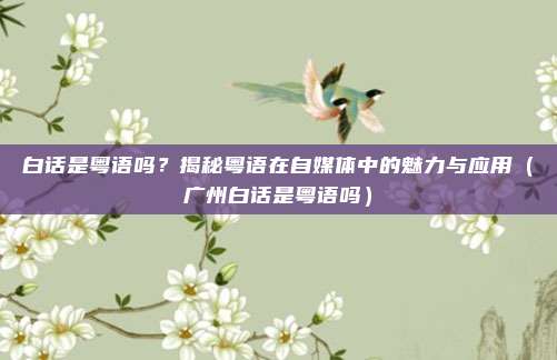 白话是粤语吗？揭秘粤语在自媒体中的魅力与应用（广州白话是粤语吗）