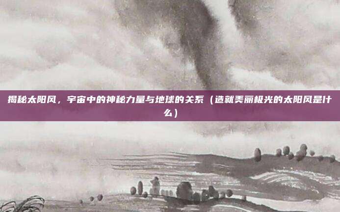 揭秘太阳风，宇宙中的神秘力量与地球的关系（造就美丽极光的太阳风是什么）