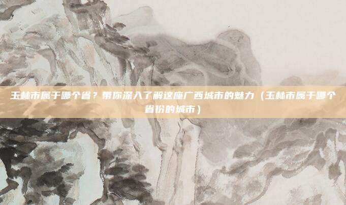 玉林市属于哪个省？带你深入了解这座广西城市的魅力（玉林市属于哪个省份的城市）