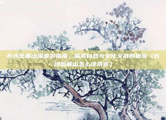 长沙岳麓山深度游指南，探索自然与文化交融的秘境（长沙岳麓山怎么读拼音）